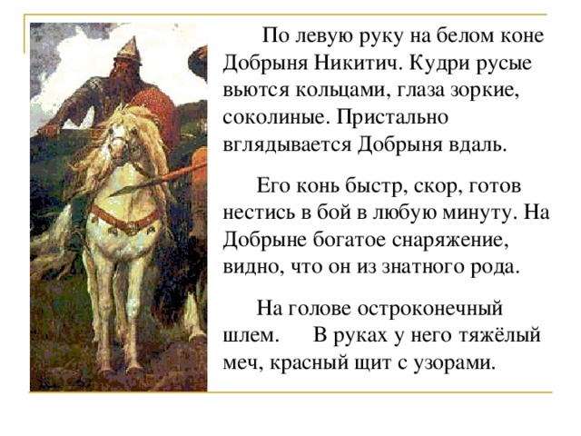  По левую руку на белом коне Добрыня Никитич. Кудри русые вьются кольцами, глаза зоркие, соколиные. Пристально вглядывается Добрыня вдаль.  Его конь быстр, скор, готов нестись в бой в любую минуту. На Добрыне богатое снаряжение, видно, что он из знатного рода.  На голове остроконечный шлем. В руках у него тяжёлый меч, красный щит с узорами. 