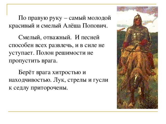  По правую руку – самый молодой красивый и смелый Алёша Попович.  Смелый, отважный. И песней способен всех развлечь, и в силе не уступает. Полон решимости не пропустить врага.  Берёт врага хитростью и находчивостью. Лук, стрелы и гусли к седлу приторочены. 