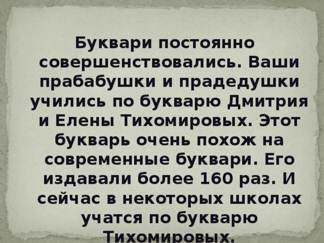 Буквари постоянно совершенствовались. Ваши прабабушки и прадедушки учились по букварю Дмитрия и Елены Тихомировых. Этот букварь очень похож на современные буквари. Его издавали более 160 раз. И сейчас в некоторых школах учатся по букварю Тихомировых. 