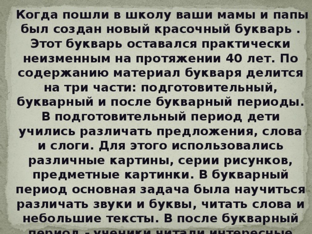  Когда пошли в школу ваши мамы и папы был создан новый красочный букварь . Этот букварь оставался практически неизменным на протяжении 40 лет. По содержанию материал букваря делится на три части: подготовительный, букварный и после букварный периоды. В подготовительный период дети учились различать предложения, слова и слоги. Для этого использовались различные картины, серии рисунков, предметные картинки. В букварный период основная задача была научиться различать звуки и буквы, читать слова и небольшие тексты. В после букварный период - ученики читали интересные занимательные рассказы и стихи. 