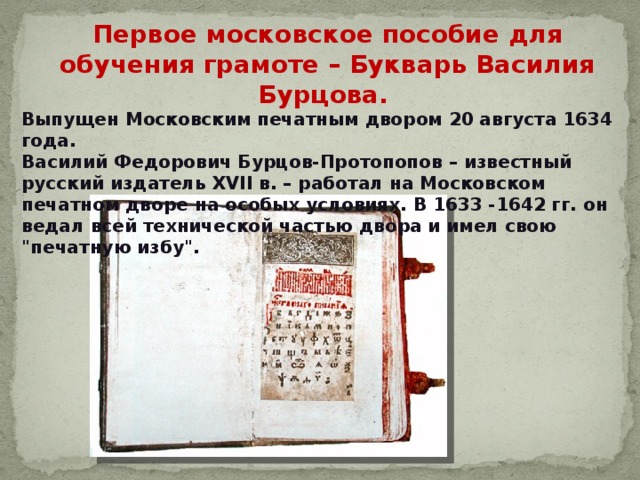 Первое московское пособие для обучения грамоте – Букварь Василия Бурцова. Выпущен Московским печатным двором 20 августа 1634 года. Василий Федорович Бурцов-Протопопов – известный русский издатель XVII в. – работал на Московском печатном дворе на особых условиях. В 1633 -1642 гг. он ведал всей технической частью двора и имел свою 