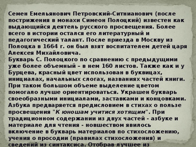 Семен Емельянович Петровский-Ситнианович (после пострижения в монахи Симеон Полоцкий) известен как выдающийся деятель русского просвещения. Более всего в истории остался его литературный и педагогический талант. После приезда в Москву из Полоцка в 1664 г. он был взят воспитателем детей царя Алексея Михайловича. Букварь С. Полоцкого по сравнению с предыдущими уже более объемный – в нем 160 листов. Также как и у Бурцева, красный цвет использован в буквицах, инициалах, начальных слогах, названиях частей книги. При таком большом объеме выделение цветом помогало лучше ориентироваться. Украшен букварь своеобразными инициалами, заставками и концовками. Азбука предваряется предисловием в стихах о пользе просвещения 