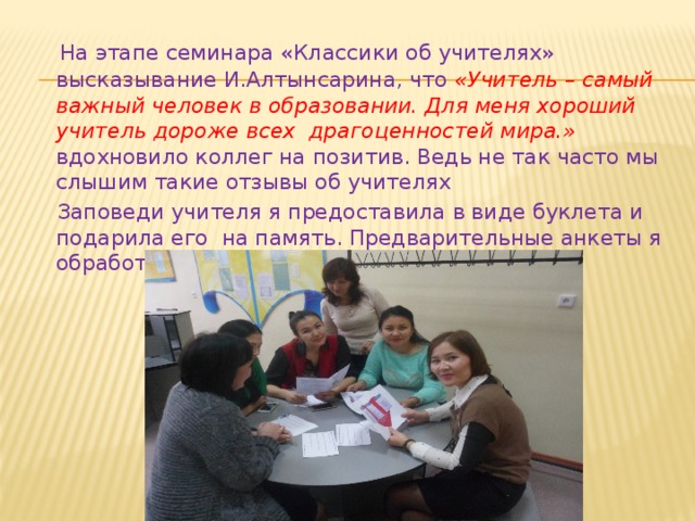  На этапе семинара «Классики об учителях» высказывание И.Алтынсарина, что «Учитель – самый важный человек в образовании. Для меня хороший учитель дороже всех драгоценностей мира.» вдохновило коллег на позитив. Ведь не так часто мы слышим такие отзывы об учителях  Заповеди учителя я предоставила в виде буклета и подарила его на память. Предварительные анкеты я обработала и зачитала на семинаре. 