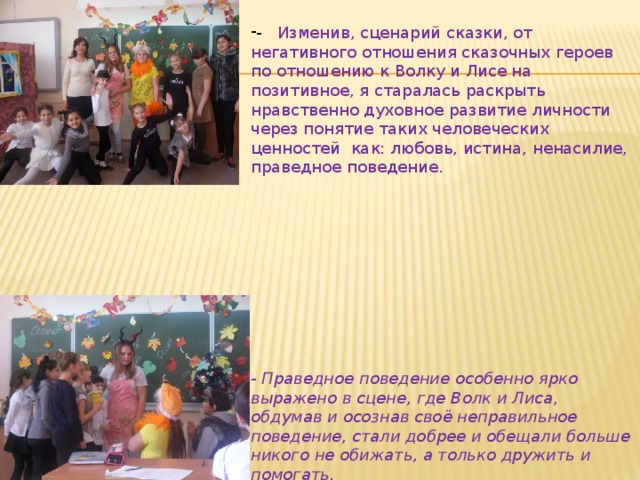 - Изменив, сценарий сказки, от негативного отношения сказочных героев по отношению к Волку и Лисе на позитивное, я старалась раскрыть нравственно духовное развитие личности через понятие таких человеческих ценностей как: любовь, истина, ненасилие, праведное поведение. - Праведное поведение особенно ярко выражено в сцене, где Волк и Лиса, обдумав и осознав своё неправильное поведение, стали добрее и обещали больше никого не обижать, а только дружить и помогать. 