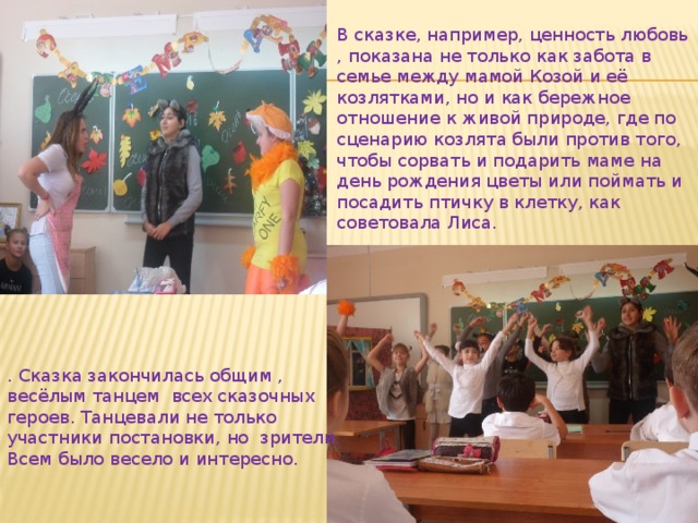 В сказке, например, ценность любовь , показана не только как забота в семье между мамой Козой и её козлятками, но и как бережное отношение к живой природе, где по сценарию козлята были против того, чтобы сорвать и подарить маме на день рождения цветы или поймать и посадить птичку в клетку, как советовала Лиса. . Сказка закончилась общим , весёлым танцем всех сказочных героев. Танцевали не только участники постановки, но зрители. Всем было весело и интересно. 