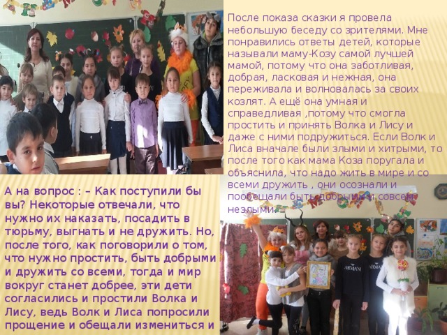 После показа сказки я провела небольшую беседу со зрителями. Мне понравились ответы детей, которые называли маму-Козу самой лучшей мамой, потому что она заботливая, добрая, ласковая и нежная, она переживала и волновалась за своих козлят. А ещё она умная и справедливая ,потому что смогла простить и принять Волка и Лису и даже с ними подружиться. Если Волк и Лиса вначале были злыми и хитрыми, то после того как мама Коза поругала и объяснила, что надо жить в мире и со всеми дружить , они осознали и пообещали быть добрыми и совсем незлыми . А на вопрос : – Как поступили бы вы? Некоторые отвечали, что нужно их наказать, посадить в тюрьму, выгнать и не дружить. Но, после того, как поговорили о том, что нужно простить, быть добрыми и дружить со всеми, тогда и мир вокруг станет добрее, эти дети согласились и простили Волка и Лису, ведь Волк и Лиса попросили прощение и обещали измениться и дети им поверили. 