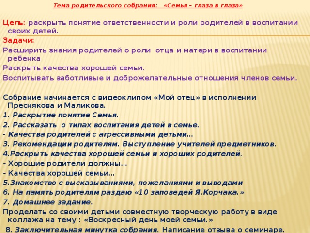  Тема родительского собрания: «Семья – глаза в глаза»   Цель: раскрыть понятие ответственности и роли родителей в воспитании своих детей. Задачи: Расширить знания родителей о роли отца и матери в воспитании ребенка Раскрыть качества хорошей семьи. Воспитывать заботливые и доброжелательные отношения членов семьи. Собрание начинается с видеоклипом «Мой отец» в исполнении Преснякова и Маликова. 1. Раскрытие понятие Семья. 2.  Рассказать о типах воспитания детей в семье. - Качества родителей с агрессивными детьми… 3. Рекомендации родителям. Выступление учителей предметников. 4.Раскрыть качества хорошей семьи и хороших родителей. - Хорошие родители должны … - Качества хорошей семьи… 5.Знакомство с высказываниями, пожеланиями и выводами 6. На память родителям раздаю «10 заповедей Я.Корчака.» 7. Домашнее задание . Проделать со своими детьми совместную творческую работу в виде коллажа на тему : «Воскресный день моей семьи.»  8. Заключительная минутка собрания. Написание отзыва о семинаре.     