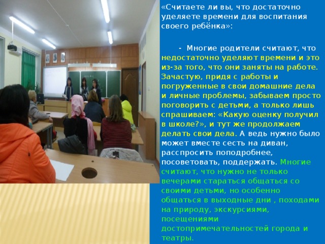 «Считаете ли вы, что достаточно уделяете времени для воспитания своего ребёнка»:  - Многие родители считают, что недостаточно уделяют времени и это из-за того, что они заняты на работе. Зачастую, придя с работы и погруженные в свои домашние дела и личные проблемы, забываем просто поговорить с детьми, а только лишь спрашиваем: «Какую оценку получил в школе?», и тут же продолжаем делать свои дела.  А ведь нужно было может вместе сесть на диван, расспросить поподробнее, посоветовать, поддержать. Многие считают, что нужно не только вечерами стараться общаться со своими детьми, но особенно общаться в выходные дни , походами на природу, экскурсиями, посещениями достопримечательностей города и театры. 
