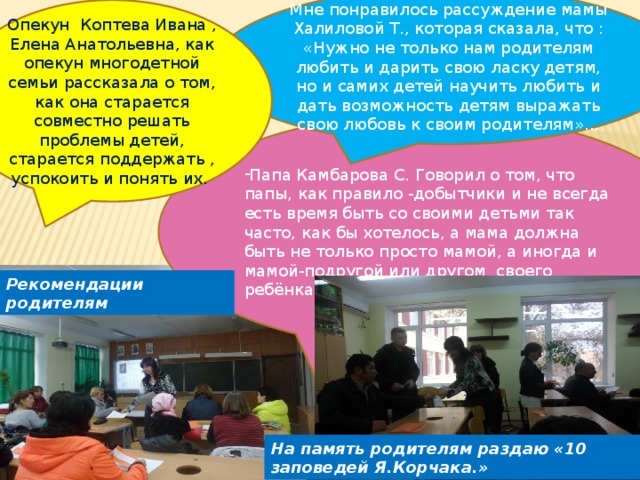 Мне понравилось рассуждение мамы Халиловой Т., которая сказала, что : «Нужно не только нам родителям любить и дарить свою ласку детям, но и самих детей научить любить и дать возможность детям выражать свою любовь к своим родителям»… Опекун Коптева Ивана , Елена Анатольевна, как опекун многодетной семьи рассказала о том, как она старается совместно решать проблемы детей, старается поддержать , успокоить и понять их. Папа Камбарова С. Говорил о том, что папы, как правило -добытчики и не всегда есть время быть со своими детьми так часто, как бы хотелось, а мама должна быть не только просто мамой, а иногда и мамой-подругой или другом своего ребёнка. Рекомендации родителям На память родителям раздаю «10 заповедей Я.Корчака.» 