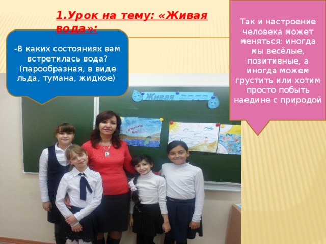 Так и настроение человека может меняться: иногда мы весёлые, позитивные, а иногда можем грустить или хотим просто побыть наедине с природой 1.Урок на тему: «Живая вода»: -В каких состояниях вам встретилась вода? (парообразная, в виде льда, тумана, жидкое) 