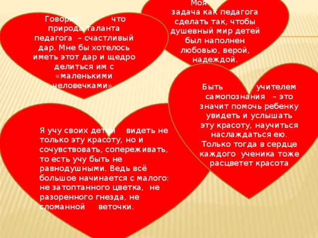  Моя задача как педагога сделать так, чтобы душевный мир детей был наполнен любовью, верой, надеждой.  Говорят, что природа таланта педагога – счастливый дар. Мне бы хотелось иметь этот дар и щедро делиться им с «маленькими человечками». Быть учителем самопознания – это значит помочь ребенку увидеть и услышать эту красоту, научиться наслаждаться ею. Только тогда в сердце каждого ученика тоже расцветет красота Я учу своих детей видеть не только эту красоту, но и сочувствовать, сопереживать, то есть учу быть не равнодушными. Ведь всё большое начинается с малого: не затоптанного цветка, не разоренного гнезда, не сломанной веточки. 