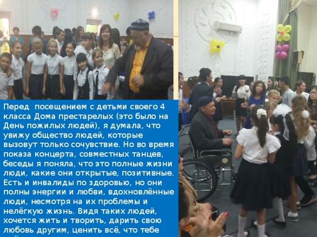 Перед посещением с детьми своего 4 класса Дома престарелых (это было на День пожилых людей), я думала, что увижу общество людей, которые вызовут только сочувствие. Но во время показа концерта, совместных танцев, беседы я поняла, что это полные жизни люди, какие они открытые, позитивные. Есть и инвалиды по здоровью, но они полны энергии и любви, вдохновлённые люди, несмотря на их проблемы и нелёгкую жизнь. Видя таких людей, хочется жить и творить, дарить свою любовь другим, ценить всё, что тебе даёт жизнь. 