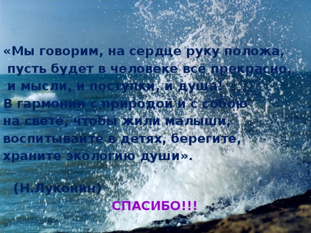   «Мы говорим, на сердце руку положа,  пусть будет в человеке всё прекрасно,  и мысли, и поступки, и душа! В гармонии с природой и с собою на свете, чтобы жили малыши, воспитывайте в детях, берегите, храните экологию души».  (Н.Луконин)  СПАСИБО!!!   