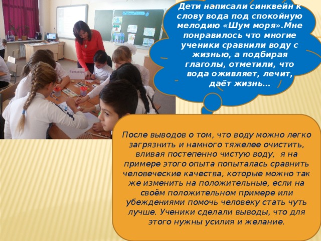 Дети написали синквейн к слову вода под спокойную мелодию «Шум моря».Мне понравилось что многие ученики сравнили воду с жизнью, а подбирая глаголы, отметили, что вода оживляет, лечит, даёт жизнь… После выводов о том, что воду можно легко загрязнить и намного тяжелее очистить, вливая постепенно чистую воду, я на примере этого опыта попыталась сравнить человеческие качества, которые можно так же изменить на положительные, если на своём положительном примере или убеждениями помочь человеку стать чуть лучше. Ученики сделали выводы, что для этого нужны усилия и желание. 