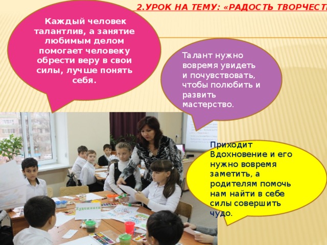  Каждый человек талантлив, а занятие любимым делом помогает человеку обрести веру в свои силы, лучше понять себя.  2.Урок на тему: «Радость творчества»:   Талант нужно вовремя увидеть и почувствовать, чтобы полюбить и развить мастерство. Приходит Вдохновение и его нужно вовремя заметить, а родителям помочь нам найти в себе силы совершить чудо. 