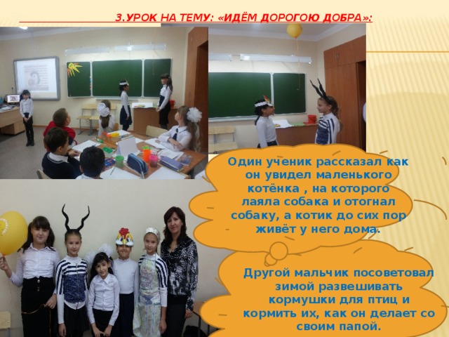  3.Урок на тему: «Идём дорогою добра»:   Один ученик рассказал как он увидел маленького котёнка , на которого лаяла собака и отогнал собаку, а котик до сих пор живёт у него дома. Другой мальчик посоветовал зимой развешивать кормушки для птиц и кормить их, как он делает со своим папой. 