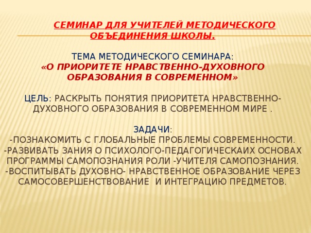  семинар для учителей методического объединения школы.   Тема методического семинара:  «О приоритете нравственно-духовного образования в современном»   цель: раскрыть понятия приоритета нравственно-духовного образования в современном мире .   Задачи :  -Познакомить с Глобальные проблемы современности.  -Развивать зания о психолого-педагогическаих основах Программы самопознания роли -учителя самопознания.  -Воспитывать духовно- нравственное образование через самосовершенствование и интеграцию предметов.      
