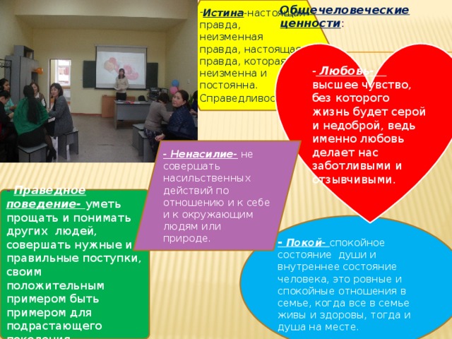Истина -настоящая правда, неизменная правда, настоящая правда, которая неизменна и постоянна. Общечеловеческие ценности : Справедливость . - Любовь- высшее чувство, без которого жизнь будет серой и недоброй, ведь именно любовь делает нас заботливыми и отзывчивыми. - Ненасилие- не совершать насильственных действий по отношению и к себе и к окружающим людям или природе. - Праведное поведение- уметь прощать и понимать других людей, совершать нужные и правильные поступки, своим положительным примером быть примером для подрастающего поколения -  Покой- спокойное состояние души и внутреннее состояние человека, это ровные и спокойные отношения в семье, когда все в семье живы и здоровы, тогда и душа на месте. 