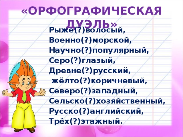 «ОРФОГРАФИЧЕСКАЯ ДУЭЛЬ» Рыже(?)волосый, Военно(?)морской, Научно(?)популярный, Серо(?)глазый, Древне(?)русский,  жёлто(?)коричневый, Северо(?)западный, Сельско(?)хозяйственный, Русско(?)английский, Трёх(?)этажный. 