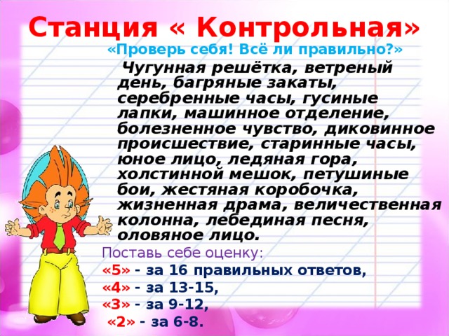 Станция « Контрольная»  «Проверь себя! Всё ли правильно?»  Чугунная решётка, ветреный день, багряные закаты,  серебренные часы, гусиные лапки, машинное отделение, болезненное чувство, диковинное происшествие, старинные часы, юное лицо, ледяная гора, холстинной мешок, петушиные бои, жестяная коробочка, жизненная драма, величественная колонна, лебединая песня, оловяное лицо. Поставь себе оценку:  «5» - за 16 правильных ответов, «4» - за 13-15, «3» - за 9-12,  «2» - за 6-8.   