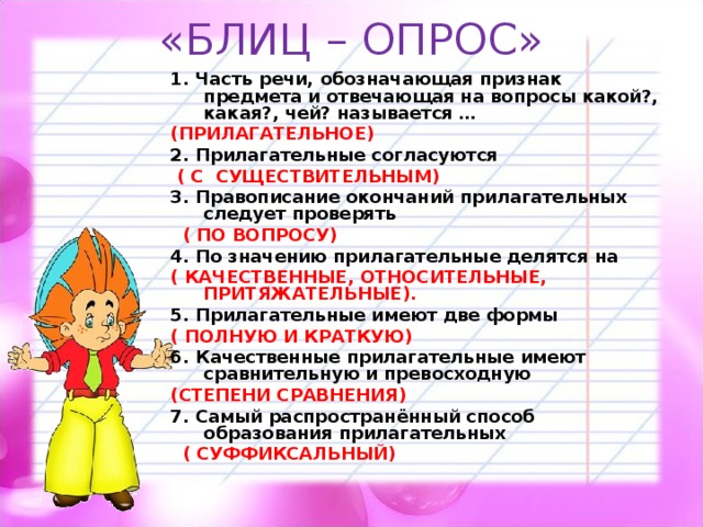 «БЛИЦ – ОПРОС» 1. Часть речи, обозначающая признак предмета и отвечающая на вопросы какой?, какая?, чей? называется … (ПРИЛАГАТЕЛЬНОЕ) 2. Прилагательные согласуются  ( С СУЩЕСТВИТЕЛЬНЫМ) 3. Правописание окончаний прилагательных следует проверять  ( ПО ВОПРОСУ) 4. По значению прилагательные делятся на ( КАЧЕСТВЕННЫЕ, ОТНОСИТЕЛЬНЫЕ, ПРИТЯЖАТЕЛЬНЫЕ). 5. Прилагательные имеют две формы ( ПОЛНУЮ И КРАТКУЮ) 6. Качественные прилагательные имеют сравнительную и превосходную (СТЕПЕНИ СРАВНЕНИЯ) 7. Самый распространённый способ образования прилагательных  ( СУФФИКСАЛЬНЫЙ)  