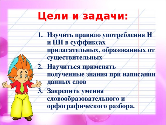 Цели и задачи: Изучить правило употребления Н и НН в суффиксах прилагательных, образованных от существительных Научиться применять полученные знания при написании данных слов Закрепить умения словообразовательного и орфографического разбора.  