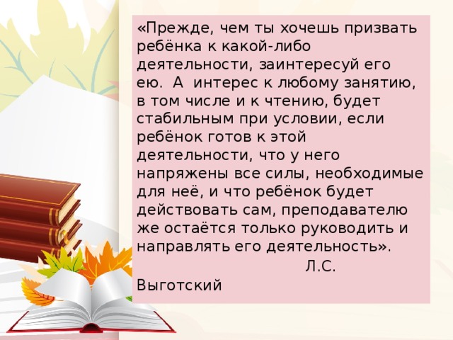 «Прежде, чем ты хочешь призвать ребёнка к какой-либо деятельности, заинтересуй его ею.  А  интерес к любому занятию, в том числе и к чтению, будет стабильным при условии, если ребёнок готов к этой деятельности, что у него напряжены все силы, необходимые для неё, и что ребёнок будет действовать сам, преподавателю же остаётся только руководить и направлять его деятельность».   Л.С. Выготский 