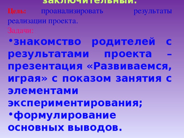   Третий этап: заключительный. Цель:  проанализировать результаты реализации проекта. Задачи: знакомство родителей с результатами проекта – презентация «Развиваемся, играя» с показом занятия с элементами экспериментирования; формулирование основных выводов.   