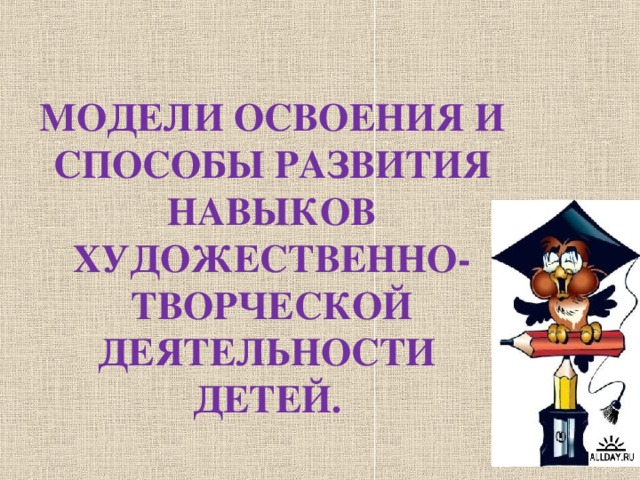 МОДЕЛИ ОСВОЕНИЯ И СПОСОБЫ РАЗВИТИЯ НАВЫКОВ ХУДОЖЕСТВЕННО-ТВОРЧЕСКОЙ ДЕЯТЕЛЬНОСТИ  ДЕТЕЙ.   