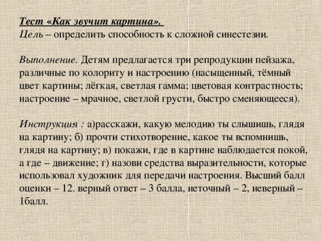 Тест « Как звучит картина».  Цель – определить способность к сложной синестезии .    Выполнение. Детям предлагается три репродукции пейзажа, различные по колориту и настроению (насыщенный, тёмный цвет картины; лёгкая, светлая гамма; цветовая контрастность; настроение – мрачное, светлой грусти, быстро сменяющееся).   Инструкция : а)расскажи, какую мелодию ты слышишь, глядя на картину; б) прочти стихотворение, какое ты вспомнишь, глядя на картину; в) покажи, где в картине наблюдается покой, а где – движение; г) назови средства выразительности, которые использовал художник для передачи настроения. Высший балл оценки – 12. верный ответ – 3 балла, неточный – 2, неверный – 1балл.   