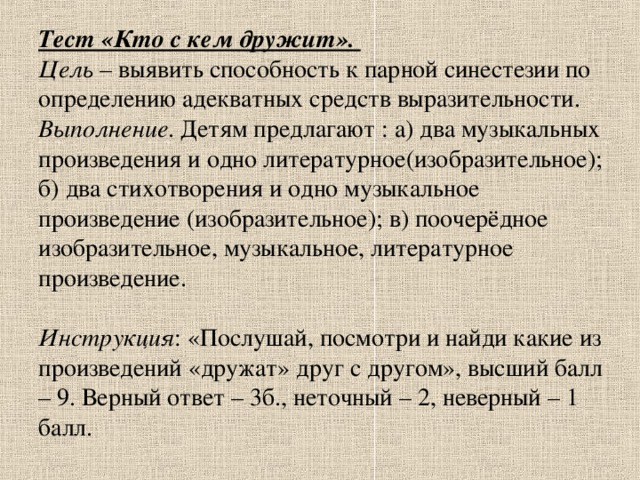 Тест «Кто с кем дружит».  Цель – выявить способность к парной синестезии по определению адекватных средств выразительности.  Выполнение . Детям предлагают : а) два музыкальных произведения и одно литературное(изобразительное); б) два стихотворения и одно музыкальное произведение (изобразительное); в) поочерёдное изобразительное, музыкальное, литературное произведение.   Инструкция : «Послушай, посмотри и найди какие из произведений «дружат» друг с другом», высший балл – 9. Верный ответ – 3б., неточный – 2, неверный – 1 балл.   