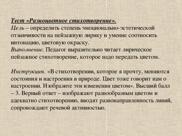 Тест «Разноцветное стихотворение».  Цель – определить степень эмоционально-эстетической отзывчивости на пейзажную лирику и умение соотносить интонацию, цветовую окраску.  Выполнение. Педагог выразительно читает лирическое пейзажное стихотворение, которое надо передать цветом.   Инструкция. «В стихотворении, которое я прочту, меняются состояния и настроения в природе. Цвет тоже говорит нам о настроении. Изобразите эти изменения цветом». Высший балл – 3. Верный ответ – изображают разнообразным цветом и адекватно стихотворению, вводят разнонаправленность линий, сопровождают речевой активностью.   