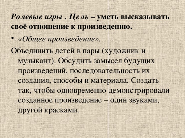 Ролевые игры . Цель – уметь высказывать своё отношение к произведению.   «Общее произведение». Объединить детей в пары (художник и музыкант). Обсудить замысел будущих произведений, последовательность их создания, способы и материала. Создать так, чтобы одновременно демонстрировали созданное произведение – один звуками, другой красками. 