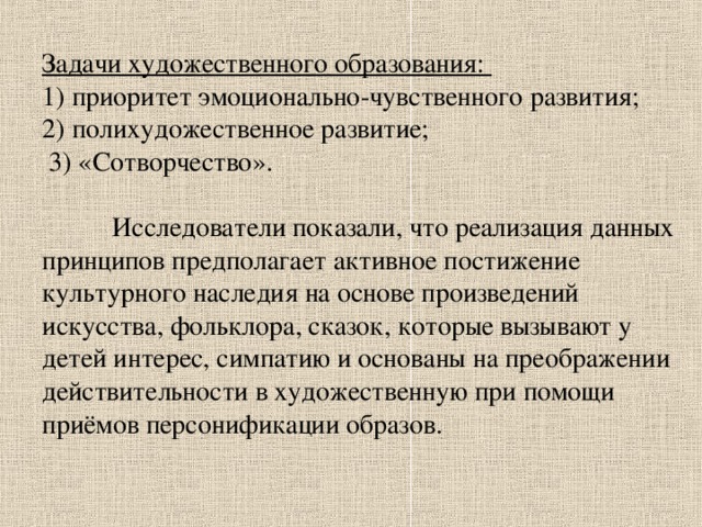 Задачи художественного образования:  1) приоритет эмоционально-чувственного развития;  2) полихудожественное развитие;  3) «Сотворчество».    Исследователи показали, что реализация данных принципов предполагает активное постижение культурного наследия на основе произведений искусства, фольклора, сказок, которые вызывают у детей интерес, симпатию и основаны на преображении действительности в художественную при помощи приёмов персонификации образов. 