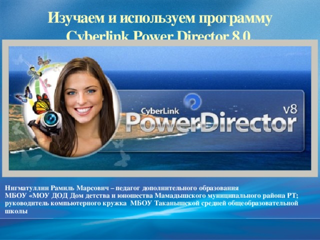 2/13/17  09:06:20 PM Изучаем и используем программу  Cyberlink Power Director 8.0.  Нигматуллин Рамиль Марсович – педагог дополнительного образования МБОУ «МОУ ДОД Дом детства и юношества Мамадышского муниципального района РТ; руководитель компьютерного кружка МБОУ Таканышской средней общеобразовательной школы © Корпорация Майкрософт (Microsoft Corporation), 2007. Все права защищены. Microsoft, Windows, Windows Vista и другие названия продуктов являются или могут являться зарегистрированными товарными знаками и/или товарными знаками в США и/или других странах.  Информация приведена в этом документе только в демонстрационных целях и не отражает точку зрения представителей корпорации Майкрософт на момент составления данной презентации. Поскольку корпорация Майкрософт вынуждена учитывать меняющиеся рыночные условия, она не гарантирует точность информации, указанной после составления этой презентации, а также не берет на себя подобной обязанности.  КОРПОРАЦИЯ МАЙКРОСОФТ НЕ ДАЕТ НИКАКИХ ЯВНЫХ, ПОДРАЗУМЕВАЕМЫХ ИЛИ ЗАКРЕПЛЕННЫХ ЗАКОНОДАТЕЛЬСТВОМ ГАРАНТИЙ В ОТНОШЕНИИ СВЕДЕНИЙ ИЗ ЭТОЙ ПРЕЗЕНТАЦИИ. 