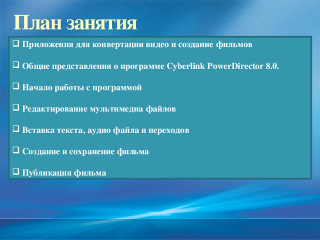 2/13/17  09:06:20 PM План занятия  Приложения для конвертации видео и создание фильмов   Общие представления о программе Cyberlink PowerDirector 8.0.   Начало работы с программой   Редактирование мультимедиа файлов   Вставка текста, аудио файла и переходов   Создание и сохранение фильма   Публикация фильма © Корпорация Майкрософт (Microsoft Corporation), 2007. Все права защищены. Microsoft, Windows, Windows Vista и другие названия продуктов являются или могут являться зарегистрированными товарными знаками и/или товарными знаками в США и/или других странах.  Информация приведена в этом документе только в демонстрационных целях и не отражает точку зрения представителей корпорации Майкрософт на момент составления данной презентации. Поскольку корпорация Майкрософт вынуждена учитывать меняющиеся рыночные условия, она не гарантирует точность информации, указанной после составления этой презентации, а также не берет на себя подобной обязанности.  КОРПОРАЦИЯ МАЙКРОСОФТ НЕ ДАЕТ НИКАКИХ ЯВНЫХ, ПОДРАЗУМЕВАЕМЫХ ИЛИ ЗАКРЕПЛЕННЫХ ЗАКОНОДАТЕЛЬСТВОМ ГАРАНТИЙ В ОТНОШЕНИИ СВЕДЕНИЙ ИЗ ЭТОЙ ПРЕЗЕНТАЦИИ. 