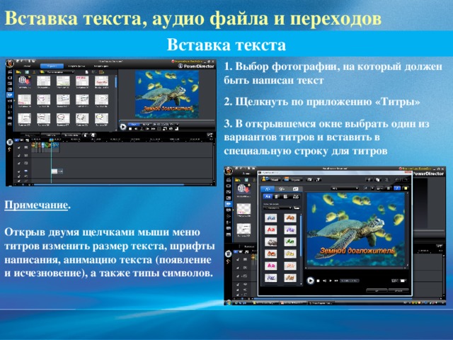 Вставка текста, аудио файла и переходов Вставка текста 1. Выбор фотографии, на который должен быть написан текст 2. Щелкнуть по приложению «Титры» 3. В открывшемся окне выбрать один из вариантов титров и вставить в специальную строку для титров Примечание .  Открыв двумя щелчками мыши меню титров изменить размер текста, шрифты написания, анимацию текста (появление и исчезновение), а также типы символов. 