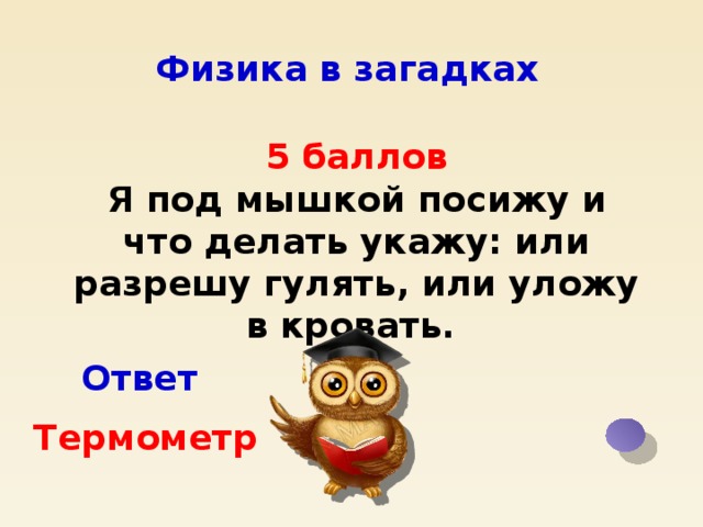 Физика в загадках 5 баллов Я под мышкой посижу и что делать укажу: или разрешу гулять, или уложу в кровать. Ответ Термометр