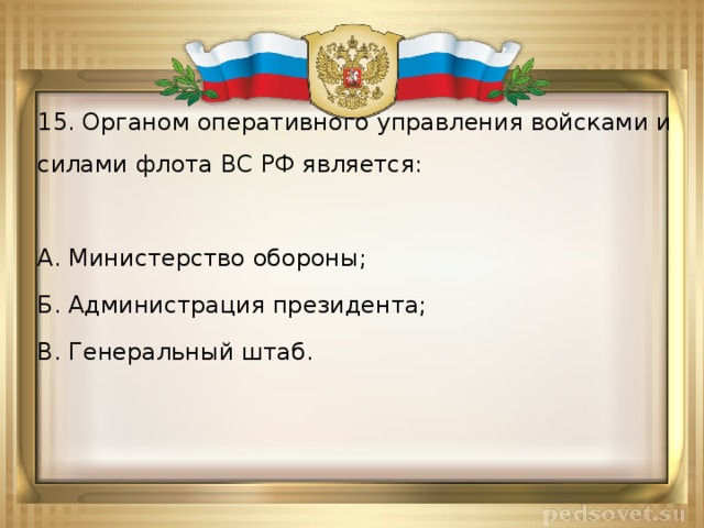 15. Органом оперативного управления войсками и силами флота ВС РФ является: А. Министерство обороны; Б. Администрация президента; В. Генеральный штаб. 