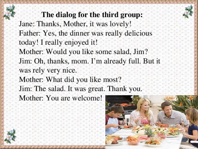 The dialog for the third group: Jane: Thanks, Mother, it was lovely! Father: Yes, the dinner was really delicious today! I really enjoyed it! Mother: Would you like some salad, Jim? Jim: Oh, thanks, mom. I’m already full. But it was rely very nice. Mother: What did you like most? Jim: The salad. It was great. Thank you. Mother: You are welcome! 