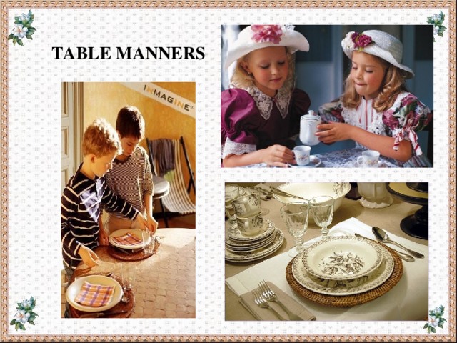  TABLE MANNERS 1. 2. We ………… speak with our mouth full. We ………… put the table napkin on our knees. 3. 4. We ………… reach (тянуться) across for the salt. We ………… use the fork and knife properly. 5. We ………… put our elbows on the table. 6. We ………… wave (махать) the knife or fork in the air. 7. We ………… eat noiselessly (бесшумно). 8. We ………… wash our hands before we eat. 