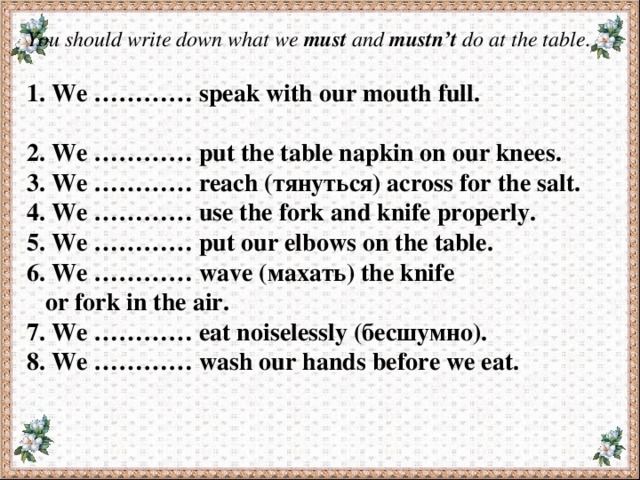 You should write down what we must and mustn’t do at the table .   1. We ………… speak with our mouth full.  2. We ………… put the table napkin on our knees. 3. We ………… reach (тянуться) across for the salt. 4. We ………… use the fork and knife properly. 5. We ………… put our elbows on the table. 6. We ………… wave (махать) the knife  or fork in the air. 7. We ………… eat noiselessly (бесшумно). 8. We ………… wash our hands before we eat. 1. We ………… speak with our mouth full. 2. We ………… put the table napkin on our knees. 3. 4. We ………… reach (тянуться) across for the salt. We ………… use the fork and knife properly. 5. 6. We ………… put our elbows on the table. We ………… wave (махать) the knife or fork in the air. 7. 8. We ………… eat noiselessly (бесшумно). We ………… wash our hands before we eat. 