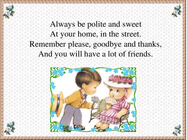 Always be polite and sweet At your home, in the street. Remember please, goodbye and thanks, And you will have a lot of friends. 