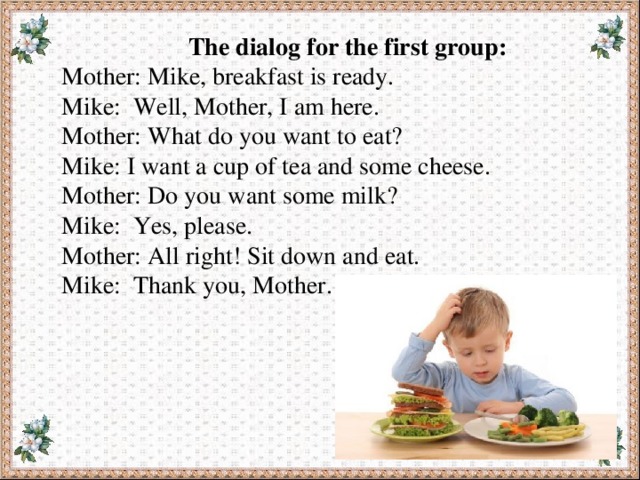 The dialog for the first group: Mother: Mike, breakfast is ready. Mike: Well, Mother, I am here. Mother: What do you want to eat? Mike: I want a cup of tea and some cheese. Mother: Do you want some milk? Mike: Yes, please. Mother: All right! Sit down and eat. Mike: Thank you, Mother. 