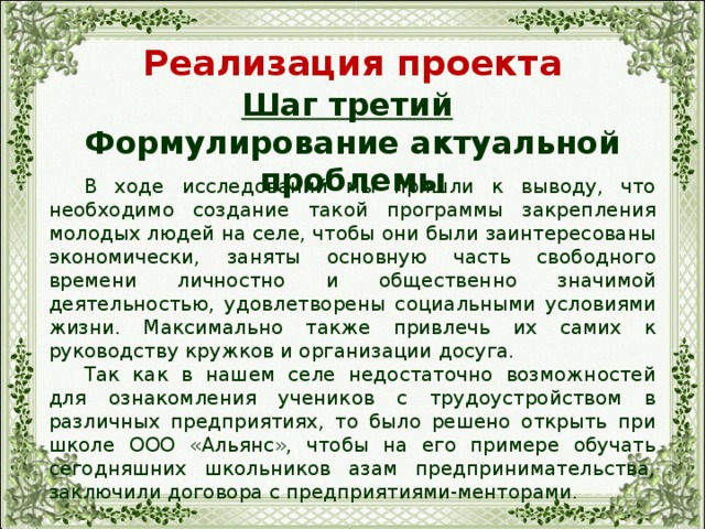 Реализация проекта Шаг третий  Формулирование актуальной проблемы  В ходе исследований мы пришли к выводу, что необходимо создание такой программы закрепления молодых людей на селе, чтобы они были заинтересованы экономически, заняты основную часть свободного времени личностно и общественно значимой деятельностью, удовлетворены социальными условиями жизни. Максимально также привлечь их самих к руководству кружков и организации досуга.  Так как в нашем селе недостаточно возможностей для ознакомления учеников с трудоустройством в различных предприятиях, то было решено открыть при школе ООО «Альянс», чтобы на его примере обучать сегодняшних школьников азам предпринимательства, заключили договора с предприятиями-менторами. 