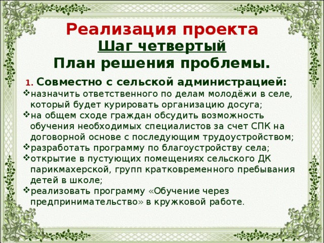 Реализация проекта Шаг четвертый План решения проблемы.  1. Совместно с сельской администрацией: назначить ответственного по делам молодёжи в селе, который будет курировать организацию досуга; на общем сходе граждан обсудить возможность обучения необходимых специалистов за счет СПК на договорной основе с последующим трудоустройством; разработать программу по благоустройству села; открытие в пустующих помещениях сельского ДК парикмахерской, групп кратковременного пребывания детей в школе; реализовать программу «Обучение через предпринимательство» в кружковой работе. 