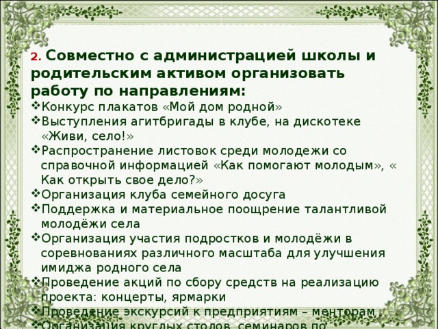 2. Совместно с администрацией школы и родительским активом организовать работу по направлениям: Конкурс плакатов «Мой дом родной» Выступления агитбригады в клубе, на дискотеке «Живи, село!» Распространение листовок среди молодежи со справочной информацией «Как помогают молодым», « Как открыть свое дело?» Организация клуба семейного досуга Поддержка и материальное поощрение талантливой молодёжи села Организация участия подростков и молодёжи в соревнованиях различного масштаба для улучшения имиджа родного села Проведение акций по сбору средств на реализацию проекта: концерты, ярмарки Проведение экскурсий к предприятиям – менторам Организация круглых столов, семинаров по проведенным мероприятиям. 