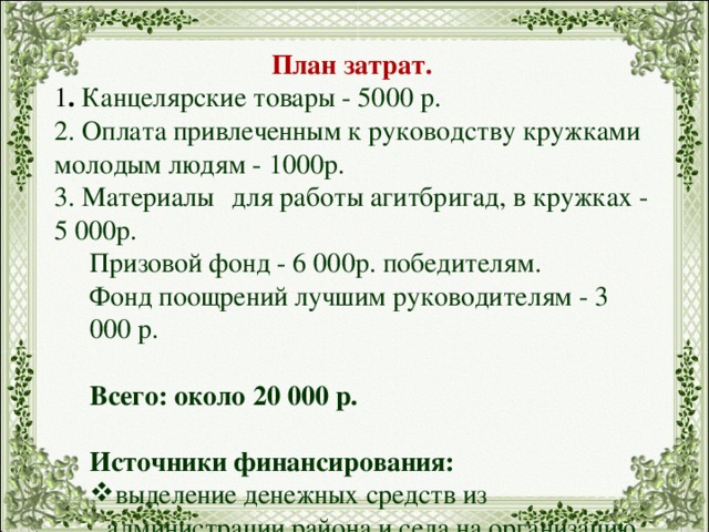 План затрат. 1 . Канцелярские товары - 5000 р. 2. Оплата привлеченным к руководству кружками молодым людям - 1000р. 3. Материалы  для работы агитбригад, в кружках - 5 000р. Призовой фонд - 6 000р. победителям. Фонд поощрений лучшим руководителям - 3 000 р.   Всего: около 20 000 р. Источники финансирования: выделение денежных средств из администрации района и села на организацию досуговой деятельности молодежи, поддержку молодых семей и профилактику ПАВ; выделение денежных средств из администрации области на расширение производства на селе, поддержку сельского хозяйства; спонсорская помощь предприятий и организаций, частных предпринимателей; средства, зарабатываемые силами учащихся – организация ярмарок для жителей села. 