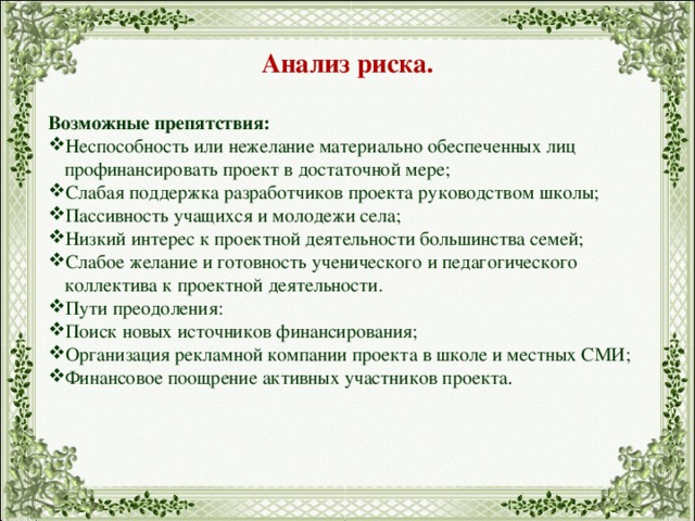 Анализ риска.  Возможные препятствия: Неспособность или нежелание материально обеспеченных лиц профинансировать проект в достаточной мере; Слабая поддержка разработчиков проекта руководством школы; Пассивность учащихся и молодежи села; Низкий интерес к проектной деятельности большинства семей; Слабое желание и готовность ученического и педагогического коллектива к проектной деятельности. Пути преодоления: Поиск новых источников финансирования; Организация рекламной компании проекта в школе и местных СМИ; Финансовое поощрение активных участников проекта . 