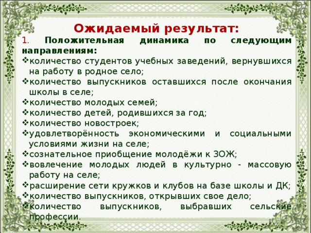 Ожидаемый результат: 1. Положительная динамика по следующим направлениям: количество студентов учебных заведений, вернувшихся на работу в родное село; количество выпускников оставшихся после окончания школы в селе; количество молодых семей; количество детей, родившихся за год; количество новостроек; удовлетворённость экономическими и социальными условиями жизни на селе; сознательное приобщение молодёжи к ЗОЖ; вовлечение молодых людей в культурно - массовую работу на селе; расширение сети кружков и клубов на базе школы и ДК; количество выпускников, открывших свое дело; количество выпускников, выбравших сельские профессии. 